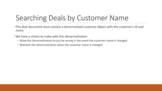 Searching Deals by Customer Name
•The deal document must contain a denormalized customer object with the customer’s ID and
name
•We have a choice to make with this denormalization
• Allow the denormalization to just be wrong in the event the customer name is changed
• Maintain the denormalization when the customer name is changed
 