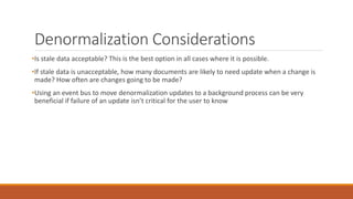 Denormalization Considerations
•Is stale data acceptable? This is the best option in all cases where it is possible.
•If stale data is unacceptable, how many documents are likely to need update when a change is
made? How often are changes going to be made?
•Using an event bus to move denormalization updates to a background process can be very
beneficial if failure of an update isn’t critical for the user to know
 