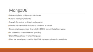 MongoDB
•Dominant player in document databases
•Runs on nearly all platforms
•Strongly Consistent in default configuration
•Indexes are similar to traditional SQL indexes in nature
•Stores data in customized Binary JSON (BSON) format that allows typing
•No support for cross-collection querying
•Client API’s available in tons of languages
•Must use a third party provider like SOLR for advanced search capabilities
 