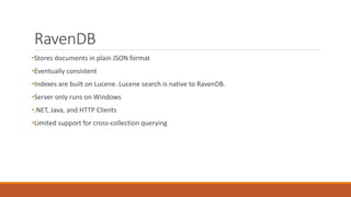 RavenDB
•Stores documents in plain JSON format
•Eventually consistent
•Indexes are built on Lucene. Lucene search is native to RavenDB.
•Server only runs on Windows
•.NET, Java, and HTTP Clients
•Limited support for cross-collection querying
 