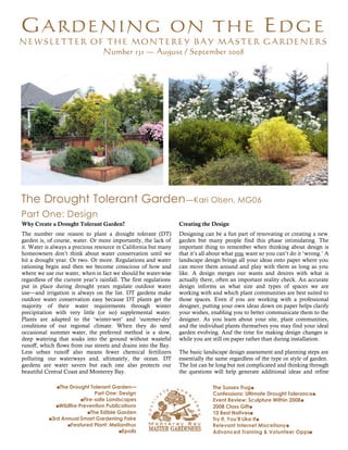 GARDENING ON THE EDG E
MONTEREY BAY MASTER GARDENERS Î                August - September 2008                                                                 1



  NEWSLETTER OF THE MONTEREY BAY MASTER GARDENERS
               Number 131 — August / September 2008




  The Drought Tolerant Garden —Kari Olsen, MG06
  Part One: Design
  Why Create a Drought Tolerant Garden?                              Creating the Design
  The number one reason to plant a drought tolerant (DT)             Designing can be a fun part of renovating or creating a new
  garden is, of course, water. Or more importantly, the lack of      garden but many people find this phase intimidating. The
  it. Water is always a precious resource in California but many     important thing to remember when thinking about design is
  homeowners don’t think about water conservation until we           that it’s all about what you want so you can’t do it ‘wrong.’ A
  hit a drought year. Or two. Or more. Regulations and water         landscape design brings all your ideas onto paper where you
  rationing begin and then we become conscious of how and            can move them around and play with them as long as you
  where we use our water, when in fact we should be water-wise       like. A design merges our wants and desires with what is
  regardless of the current year’s rainfall. The first regulations   actually there, often an important reality check. An accurate
  put in place during drought years regulate outdoor water           design informs us what size and types of spaces we are
  use—and irrigation is always on the list. DT gardens make          working with and which plant communities are best suited to
  outdoor water conservation easy because DT plants get the          those spaces. Even if you are working with a professional
  majority of their water requirements through winter                designer, putting your own ideas down on paper helps clarify
  precipitation with very little (or no) supplemental water.         your wishes, enabling you to better communicate them to the
  Plants are adapted to the ‘winter-wet’ and ‘summer-dry’            designer. As you learn about your site, plant communities,
  conditions of our regional climate . When they do need             and the individual plants themselves you may find your ideal
  occasional summer water, the preferred method is a slow,           garden evolving. And the time for making design changes is
  deep watering that soaks into the ground without wasteful          while you are still on paper rather than during installation.
  runoff, which flows from our streets and drains into the Bay.
  Less urban runoff also means fewer chemical fertilizers            The basic landscape design assessment and planning steps are
  polluting our waterways and, ultimately, the ocean. DT             essentially the same regardless of the type or style of garden.
  gardens are water savers but each one also protects our            The list can be long but not complicated and thinking through
  beautiful Central Coast and Monterey Bay.                          the questions will help generate additional ideas and refine

                ‚The Drought Tolerant Garden—                                      The Sussex Trug‚
                                 Part One: Design                                  Confessions: Ultimate Drought Tolerance‚
                           ‚Fire-safe Landscapes                                   Event Review: Sculpture Within 2008‚
                ‚Wildfire Prevention Publications                                  2008 Class Gift‚
                              ‚The Edible Garden                                   10 Best Natives‚
             ‚3rd Annual Smart Gardening Faire                                     Try It, You’ll Like It‚
                    ‚Featured Plant: Melianthus                                    Relevant Internet Miscellany‚
                                           ‚Epolls                                 Advanced Training & Volunteer Opps‚
 