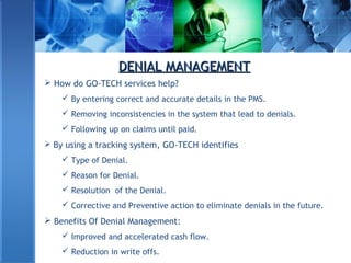 DENIAL MANAGEMENTDENIAL MANAGEMENT
 How do GO-TECH services help?
 By entering correct and accurate details in the PMS.
 Removing inconsistencies in the system that lead to denials.
 Following up on claims until paid.
 By using a tracking system, GO-TECH identifies
 Type of Denial.
 Reason for Denial.
 Resolution of the Denial.
 Corrective and Preventive action to eliminate denials in the future.
 Benefits Of Denial Management:
 Improved and accelerated cash flow.
 Reduction in write offs.
 