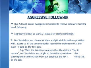 AGGRESSIVE FOLLOW-UPAGGRESSIVE FOLLOW-UP
 Our A/R and Denial Management Specialists receive extensive training
in AR follow-up.
 Aggressive follow-up starts 21 days after claim submission.
 Our Specialists are chosen for their analytical skills and are provided
with access to all the documentation required to make sure that the
claim is paid on the first call.
E.g. When the Insurance rep says that the claim is “Not in
system”, our Specialists are taught to immediately retrieve the
clearinghouse confirmation from our database and fax it while still
on the call.
 
