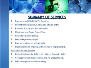SUMMARY OF SERVICESSUMMARY OF SERVICES
 Insurance and Eligibility Verification.
 Patient Demographics, Coding and Charge entry.
 Payment Posting and Reconciliation.
 Electronic and Paper Claim Filing.
 Secondary Carrier billing.
 Denial/Rejection Analysis.
 Insurance follow-up and Appeals.
 Practice Process Analysis and Continuous Improvement.
Additional Billable Services
 Patient Statements, Collection Notices, Reminder Calls
 Correspondence, Credentialing and Re-Credentialing.
 HIPAA Compliance and Consulting.
 