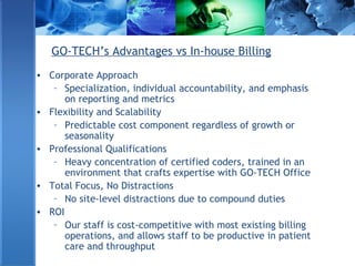 GO-TECH’s Advantages vs In-house Billing
• Corporate Approach
– Specialization, individual accountability, and emphasis
on reporting and metrics
• Flexibility and Scalability
– Predictable cost component regardless of growth or
seasonality
• Professional Qualifications
– Heavy concentration of certified coders, trained in an
environment that crafts expertise with GO-TECH Office
• Total Focus, No Distractions
– No site-level distractions due to compound duties
• ROI
– Our staff is cost-competitive with most existing billing
operations, and allows staff to be productive in patient
care and throughput
 