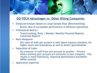 GO-TECH Advantages vs. Other Billing Companies
• Enhanced Analysis Based on Large-Sample Data (Benchmarking)
– Better idea of acceptable performance in different specialties
• Professional Metrics
– Trend tracking, Daily / Weekly/ Monthly Financial Reports,
Collection Reports
• More Manpower
– Our ratio of staff per account is well above industry standard, for
higher touch and redundancy as well as better specialization
• Separation of Labor
– No crossover in staff from one account to another. Primary
billers working your account are exclusive to your company. This
results in more familiarity, improved performance and better
HIPAA controls
• Application expertise
 