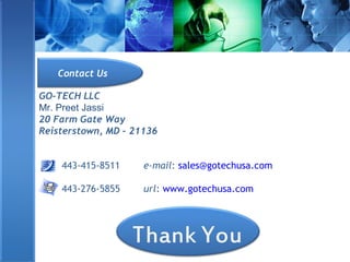 GO-TECH LLC
Mr. Preet Jassi
20 Farm Gate Way
Reisterstown, MD – 21136
443-415-8511 e-mail: sales@gotechusa.com
443-276-5855 url: www.gotechusa.com
Contact Us
 