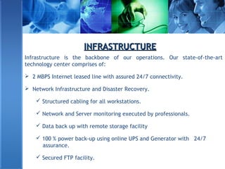 INFRASTRUCTUREINFRASTRUCTURE
Infrastructure is the backbone of our operations. Our state-of-the-art
technology center comprises of:
 2 MBPS Internet leased line with assured 24/7 connectivity.
 Network Infrastructure and Disaster Recovery.
 Structured cabling for all workstations.
 Network and Server monitoring executed by professionals.
 Data back up with remote storage facility
 100 % power back-up using online UPS and Generator with 24/7
assurance.
 Secured FTP facility.
 
