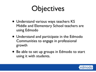 Objectives
• Understand various ways teachers KS
  Middle and Elementary School teachers are
  using Edmodo
• Understand and participate in the Edmodo
  Communities to engage in professional
  growth
• Be able to set up groups in Edmodo to start
  using it with students.
 