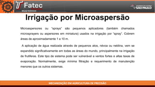 MECANIZAÇÃO EM AGRICULTURA DE PRECISÃO
Irrigação por Microaspersão
Microaspersores ou “sprays” são pequenos aplicadores (também chamados
microsprayers ou aspersores em miniatura) usados na irrigação por “spray”. Cobrem
áreas de aproximadamente 1 a 10 m.
A aplicação de água realizada através de pequenos atos, névoa ou neblina, vem se
expandido significativamente em todas as áreas do mundo, principalmente na irrigação
de frutiferas. Este tipo de sistema pode ser vulnerável a ventos fortes e altas taxas de
evaporação. Normalmente, exige mínima filtração e requerimento de manutenção
menores que os outros sistemas.
 