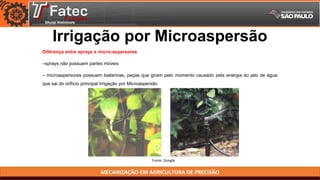 MECANIZAÇÃO EM AGRICULTURA DE PRECISÃO
Irrigação por Microaspersão
Diferença entre sprays e micro-aspersores
–sprays não possuem partes móveis
– microaspersores possuem bailarinas, peças que giram pelo momento causado pela energia do jato de água
que sai do orifício principal Irrigação por Microaspersão
Fonte: Google
 