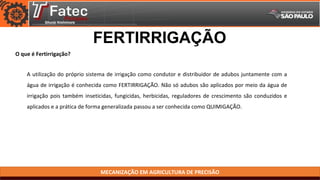 MECANIZAÇÃO EM AGRICULTURA DE PRECISÃO
O que é Fertirrigação?
FERTIRRIGAÇÃO
A utilização do próprio sistema de irrigação como condutor e distribuidor de adubos juntamente com a
água de irrigação é conhecida como FERTIRRIGAÇÃO. Não só adubos são aplicados por meio da água de
irrigação pois também inseticidas, fungicidas, herbicidas, reguladores de crescimento são conduzidos e
aplicados e a prática de forma generalizada passou a ser conhecida como QUIMIGAÇÃO.
 