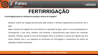 MECANIZAÇÃO EM AGRICULTURA DE PRECISÃO
A Fertirrigação pode ser utilizada em qualquer sistema de irrigação?
FERTIRRIGAÇÃO
Qualquer sistema de irrigação teoricamente pode conduzir e distribuir agroquímicos juntamente com a
água.
Alguns sistemas de irrigação são mais eficientes na aplicação de água, como é o caso do gotejamento e
microaspersão, o que torna, também, mais eficiente o aproveitamento pelas plantas dos nutrientes
aplicados. Portanto, quando se trata de fertirrigação, deve se considerar o sistema de irrigação que está
sendo utilizado. Para o uso adequado de fertilizantes em fertirrigação a característica do sistema de
aplicação é também importante.
 