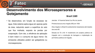 MECANIZAÇÃO EM AGRICULTURA DE PRECISÃO
Desenvolvimento dos Microaspersores e
Gotejamento
• Se desenvolveu em função da escassez de
água. Este sistema aplica água em apenas parte
da área, reduzindo assim a superfície do solo
que fica molhada, exposta às perdas por
evaporação. Com isto, a eficiência de aplicação
é bem maior e o consumo de água menor. Os
emissores utilizados podem ser gotejadores ou
microaspersores.
Jesuítas  Fazenda Santa Cruz Rio de Janeiro
Primeira lavoura arroz irrigado (RS) em 1904
Área irrigada no Brasil foi praticamente inexpressiva até meados
dos anos 60.
Década de 70 e 80  investimento em projetos públicos de
irrigação com a construção de barragens e implantação de
perímetros públicos de irrigação.
Brasil 1589
 