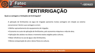 MECANIZAÇÃO EM AGRICULTURA DE PRECISÃO
Quais as vantagens e limitações da Fertirrigação?
FERTIRRIGAÇÃO
A aplicação de fertilizantes via água de irrigação apresenta muitas vantagens em relação ao sistema
convencional. Dentre suas vantagens se tem:
• Melhor aproveitamento do equipamento de irrigação;
• Economia no custo de aplicação de fertilizantes, pois economiza máquinas e mão de obra;
• Aplicação dos adubos nas doses e momento exatos exigidos pelas culturas;
• Maior eficiência no uso da água e dos fertilizantes;
• Menos compactação do solo e danos físicos às culturas.
 