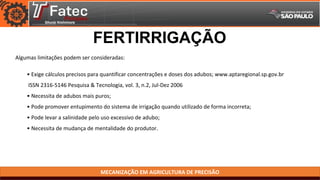 MECANIZAÇÃO EM AGRICULTURA DE PRECISÃO
Algumas limitações podem ser consideradas:
FERTIRRIGAÇÃO
• Exige cálculos precisos para quantificar concentrações e doses dos adubos; www.aptaregional.sp.gov.br
ISSN 2316-5146 Pesquisa & Tecnologia, vol. 3, n.2, Jul-Dez 2006
• Necessita de adubos mais puros;
• Pode promover entupimento do sistema de irrigação quando utilizado de forma incorreta;
• Pode levar a salinidade pelo uso excessivo de adubo;
• Necessita de mudança de mentalidade do produtor.
 