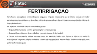 MECANIZAÇÃO EM AGRICULTURA DE PRECISÃO
FERTIRRIGAÇÃO
Para fazer a aplicação do fertilizante junto a água de irrigação é necessário que o sistema possua um injetor
para incorporar os produtos na água. Este injetor é considerado um dos principais componentes do sistema de
irrigação localizada.
Os injetores podem ser classificados em três grupos:
• Os que utilizam pressão positiva (por exemplo, bomba injetora);
• Os que utilizam diferença de pressão (por exemplo, tanque de derivação);
• Os que utilizam pressão efetiva negativa como, por exemplo, injetor tipo Venturi; e injeção por meio da
tubulação de sucção da própria bomba do sistema de irrigação (este método não é recomendável pois pode
poluir as fontes de água).
 