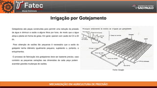 MECANIZAÇÃO EM AGRICULTURA DE PRECISÃO
Gotejadores são peças construídas para permitir uma redução da pressão
da água e diminuir a vazão a alguns litros por hora, de modo que a água
atinja a planta em forma de gotas. Em geral, operam com vazão de 0,5 a 20
l/h.
Para obtenção de vazões tão pequenas é necessário que a saída do
gotejador tenha diâmetro igualmente pequeno, sujeitando o, portanto, a
entupimentos.
O processo de fabricação dos gotejadores deve ser bastante preciso, caso
contrário as pequenas variações nas dimensões de cada peça podem
acarretar grandes mudanças de vazões.
Irrigação por Gotejamento
Fonte: Google
 