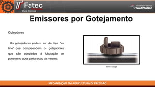 MECANIZAÇÃO EM AGRICULTURA DE PRECISÃO
Fonte: Google
Emissores por Gotejamento
Gotejadores
Os gotejadores podem ser do tipo “on
line” que compreendem os gotejadores
que são acoplados à tubulação de
polietileno após perfuração da mesma.
 