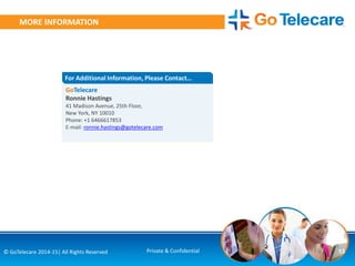13© GoTelecare 2014-15| All Rights Reserved Private & Confidential
MORE INFORMATION
GoTelecare
Ronnie Hastings
41 Madison Avenue, 25th Floor,
New York, NY 10010
Phone: +1 6466617853
E-mail: ronnie.hastings@gotelecare.com
For Additional Information, Please Contact…
 