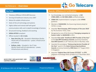 2© GoTelecare 2015-16| All Rights Reserved Private & Confidential
 ‘Onshore /Offshore’ KPO & BPO Services
 Serving US healthcare industry since 2007
 Robust & scalable infrastructure
 State-of-the-art technology and systems
 Highly skilled and trained staff with good
communication skills and in-depth knowledge of process
 Structured training, feedback and coaching
 HIPAA-HITECH compliant
 Offices located in US & India
• New York City, US – Situated in Manhattan (facility
inbuilt with all redundancies – power, infrastructure
and others)
• Kolkata, India – Situated in the IT Hub
(facility inbuilt with all redundancies – power,
infrastructure and others)
 Sun Knowledge, our contracted company, is ISO
27001:2005 and ISO 9001:2008 certified company.
 CMMi-SVC implementation in progress under KPMG
guidance
 Member of NASSCOM, the Governing Industry body for
IT/ITES in India
 Awarded ‘Best Emerging BPO Company of the year 2010’
by The Economic Times, India
 Recognized as one of the foremost 'Emerging companies in
Eastern India' by NASSCOM in 2011
 Awarded Asia-wide “Healthcare BPO Provider of the Year”
at the Asia BPO Excellence Awards ceremony hosted by
Asia BPO Summit on 14th February 2013 in Mumbai, India
 Awarded the prestigious “Outsourcing Service Provider of
the Year” award in the Asian Outsourcing Excellence
Awards ceremony hosted by CMO Asia on 1st August 2013
in Singapore
 Awarded “Highest New Job Creator (IT/ITES)” by STPI
(Software Technology Parks of India) on 3rd December 2015
GoTelecare – Overview
Key Facts Awards, Affiliations & Certifications
 