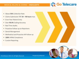 6© GoTelecare 2014-15| All Rights Reserved Private & Confidential
MEDICAL BILLING & CODING – HIGHLIGHTS
 Above 95% Collection Rate
 Claims Submission TAT 24 – 48 hours max.
 Error-free Patient Entry
 Over 99.9% Coding Accuracy
 Real Time Audits
 Proactive Follow-up on Rejections
 Denial Management
 Methodical and Proactive AR Follow-up
 100% HIPAA Compliance
 Custom Reporting
 