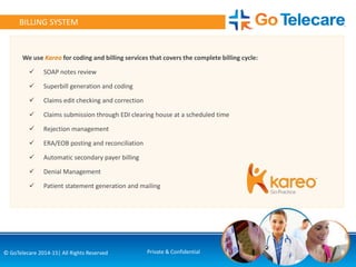 9© GoTelecare 2014-15| All Rights Reserved Private & Confidential
BILLING SYSTEM
We use Kareo for coding and billing services that covers the complete billing cycle:
 SOAP notes review
 Superbill generation and coding
 Claims edit checking and correction
 Claims submission through EDI clearing house at a scheduled time
 Rejection management
 ERA/EOB posting and reconciliation
 Automatic secondary payer billing
 Denial Management
 Patient statement generation and mailing
 