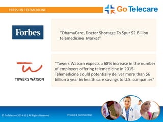 14© GoTelecare 2014-15| All Rights Reserved Private & Confidential
PRESS ON TELEMEDICINE
“Towers Watson expects a 68% increase in the number
of employers offering telemedicine in 2015-
Telemedicine could potentially deliver more than $6
billion a year in health care savings to U.S. companies”
"ObamaCare, Doctor Shortage To Spur $2 Billion
telemedicine Market"
 