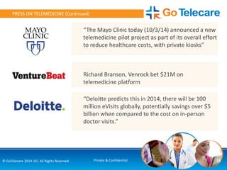 15© GoTelecare 2014-15| All Rights Reserved Private & Confidential
PRESS ON TELEMEDICINE (Continued)
“Deloitte predicts this in 2014, there will be 100
million eVisits globally, potentially savings over $5
billion when compared to the cost on in-person
doctor visits.”
“The Mayo Clinic today (10/3/14) announced a new
telemedicine pilot project as part of its overall effort
to reduce healthcare costs, with private kiosks”
Richard Branson, Venrock bet $21M on
telemedicine platform
 