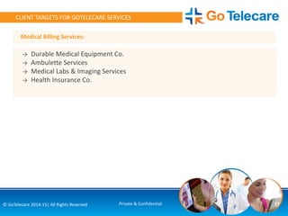 Medical Billing Services:
17© GoTelecare 2014-15| All Rights Reserved Private & Confidential
CLIENT TARGETS FOR GOTELECARE SERVICES
→ Durable Medical Equipment Co.
→ Ambulette Services
→ Medical Labs & Imaging Services
→ Health Insurance Co.
 