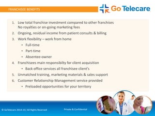 18© GoTelecare 2014-15| All Rights Reserved Private & Confidential
FRANCHISEE BENEFITS
1. Low total franchise investment compared to other franchises
No royalties or on-going marketing fees
2. Ongoing, residual income from patient consults & billing
3. Work flexibility – work from home
• Full-time
• Part-time
• Absentee-owner
4. Franchisees main responsibilty for client acquisition
• Back office services all franchisee client's
5. Unmatched training, marketing materials & sales support
6. Customer Relationship Management service provided
• Preloaded opportunities for your territory
 