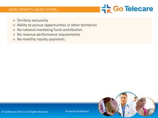 19© GoTelecare 2014-15| All Rights Reserved Private & Confidential
ADDED BENEFITS UNLIKE OTHERS…
→ Territory exclusivity
→ Ability to pursue opportunities in other territories
→ No national marketing fund contribution
→ No revenue performance requirements
→ No monthly royalty payments.
 