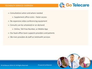 4© GoTelecare 2014-15| All Rights Reserved Private & Confidential
TELEHEALTH SERVICES OVERVIEW
→ Consultations when and where needed
→ Supplement office-visits – faster access
→ No expensive video conferencing equipment
→ Consults can be scheduled or on-demand
→ Online, Toll-Free Number, or Mobile App
→ Our back-office team supports providers and patients
→ We train providers & staff on telehealth services
 