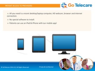 8© GoTelecare 2014-15| All Rights Reserved Private & Confidential
PATIENT ACCESS TO PROVIDERS
→ All you need is a recent desktop/laptop computer, HD webcam, browser and internet
connection.
→ No special software to install.
→ Patients can use an iPad & iPhone with our mobile app!
 