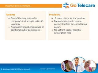 9© GoTelecare 2014-15| All Rights Reserved Private & Confidential
PRODUCT DIFFERENTIATORS
Providers
→ Process claims for the provider
→ Pre-authorization to ensure
payment before the consultation
occurs
→ No upfront cost or monthly
subscription fees
Patients
→ One of the only telehealth
company's that accepts patient’s
insurance
→ No monthly membership dues or
additional out of pocket costs
 