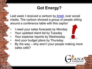 Got Energy?
Last week I received a cartoon by Artell, over social
media. The cartoon showed a group of people sitting
around a conference table with this caption:
• I need your sales forecasts by Monday
• Your updated client list by Tuesday
• Your expense reports by Wednesday
• And your budget plans by Thursday.
• By the way – why aren’t your people making more
sales calls?
 