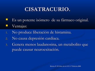 CISATRACURIO.CISATRACURIO.
 Es un potente isómero de su fármaco original.Es un potente isómero de su fármaco original.
 Ventajas:Ventajas:
1.1. No produce liberación de histamina.No produce liberación de histamina.
2.2. No causa depresión cardiaca.No causa depresión cardiaca.
3.3. Genera menos laudanosina, un metabolito queGenera menos laudanosina, un metabolito que
puede causar neuroexitación.puede causar neuroexitación.
Marino P. El Libro de la UCI .3° Edición.2008Marino P. El Libro de la UCI .3° Edición.2008
 