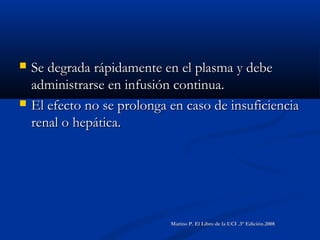  Se degrada rápidamente en el plasma y debeSe degrada rápidamente en el plasma y debe
administrarse en infusión continua.administrarse en infusión continua.
 El efecto no se prolonga en caso de insuficienciaEl efecto no se prolonga en caso de insuficiencia
renal o hepática.renal o hepática.
Marino P. El Libro de la UCI .3° Edición.2008Marino P. El Libro de la UCI .3° Edición.2008
 