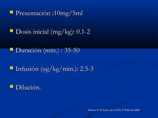  Presentación :10mg/5mlPresentación :10mg/5ml
 Dosis inicial (mg/kg): 0.1-2Dosis inicial (mg/kg): 0.1-2
 Duración (min.) : 35-50Duración (min.) : 35-50
 Infusión (ug/kg/min.): 2.5-3Infusión (ug/kg/min.): 2.5-3
 Dilución.Dilución.
Marino P. El Libro de la UCI .3° Edición.2008Marino P. El Libro de la UCI .3° Edición.2008
 