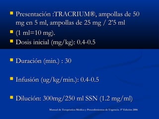  Presentación :TRACRIUM®, ampollas de 50Presentación :TRACRIUM®, ampollas de 50
mg en 5 ml, ampollas de 25 mg / 2’5 mlmg en 5 ml, ampollas de 25 mg / 2’5 ml
 (1 ml=10 mg).(1 ml=10 mg).
 Dosis inicial (mg/kg): 0.4-0.5Dosis inicial (mg/kg): 0.4-0.5
 Duración (min.) : 30Duración (min.) : 30
 Infusión (ug/kg/min.): 0.4-0.5Infusión (ug/kg/min.): 0.4-0.5
 Dilución: 300mg/250 ml SSN (1.2 mg/ml)Dilución: 300mg/250 ml SSN (1.2 mg/ml)
Manual de Terapéutica Médica y Procedimientos de Urgencia. 5° Edición 2006Manual de Terapéutica Médica y Procedimientos de Urgencia. 5° Edición 2006
 