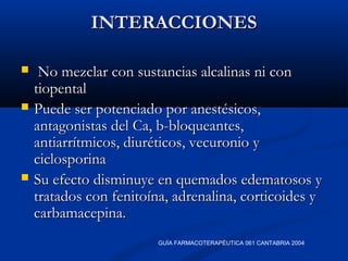 INTERACCIONESINTERACCIONES
 No mezclar con sustancias alcalinas ni conNo mezclar con sustancias alcalinas ni con
tiopentaltiopental
 Puede ser potenciado por anestésicos,Puede ser potenciado por anestésicos,
antagonistas del Ca, b-bloqueantes,antagonistas del Ca, b-bloqueantes,
antiarrítmicos, diuréticos, vecuronio yantiarrítmicos, diuréticos, vecuronio y
ciclosporinaciclosporina
 Su efecto disminuye en quemados edematosos ySu efecto disminuye en quemados edematosos y
tratados con fenitoína, adrenalina, corticoides ytratados con fenitoína, adrenalina, corticoides y
carbamacepina.carbamacepina.
GUÍA FARMACOTERAPÉUTICA 061 CANTABRIA 2004
 