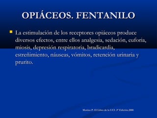OPIÁCEOS. FENTANILOOPIÁCEOS. FENTANILO
 La estimulación de los receptores opiáceos produceLa estimulación de los receptores opiáceos produce
diversos efectos, entre ellos analgesia, sedación, euforia,diversos efectos, entre ellos analgesia, sedación, euforia,
miosis, depresión respiratoria, bradicardia,miosis, depresión respiratoria, bradicardia,
estreñimiento, náuseas, vómitos, retención urinaria yestreñimiento, náuseas, vómitos, retención urinaria y
prurito.prurito.
Marino P. El Libro de la UCI .3° Edición.2008Marino P. El Libro de la UCI .3° Edición.2008
 