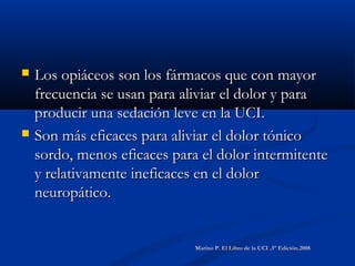  Los opiáceos son los fármacos que con mayorLos opiáceos son los fármacos que con mayor
frecuencia se usan para aliviar el dolor y parafrecuencia se usan para aliviar el dolor y para
producir una sedación leve en la UCI.producir una sedación leve en la UCI.
 Son más eficaces para aliviar el dolor tónicoSon más eficaces para aliviar el dolor tónico
sordo, menos eficaces para el dolor intermitentesordo, menos eficaces para el dolor intermitente
y relativamente ineficaces en el dolory relativamente ineficaces en el dolor
neuropático.neuropático.
Marino P. El Libro de la UCI .3° Edición.2008Marino P. El Libro de la UCI .3° Edición.2008
 