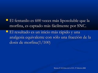  El fentanilo es 600 veces más liposoluble que laEl fentanilo es 600 veces más liposoluble que la
morfina, es captado más fácilmente por SNC.morfina, es captado más fácilmente por SNC.
 El resultado es un inicio más rápido y unaEl resultado es un inicio más rápido y una
analgesia equivalente con sólo una fracción de laanalgesia equivalente con sólo una fracción de la
dosis de morfina(1/100)dosis de morfina(1/100)
Marino P. El Libro de la UCI .3° Edición.2008Marino P. El Libro de la UCI .3° Edición.2008
 
