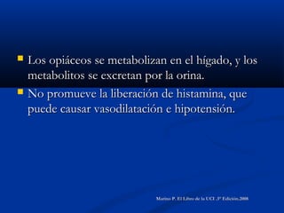  Los opiáceos se metabolizan en el hígado, y losLos opiáceos se metabolizan en el hígado, y los
metabolitos se excretan por la orina.metabolitos se excretan por la orina.
 No promueve la liberación de histamina, queNo promueve la liberación de histamina, que
puede causar vasodilatación e hipotensión.puede causar vasodilatación e hipotensión.
Marino P. El Libro de la UCI .3° Edición.2008Marino P. El Libro de la UCI .3° Edición.2008
 