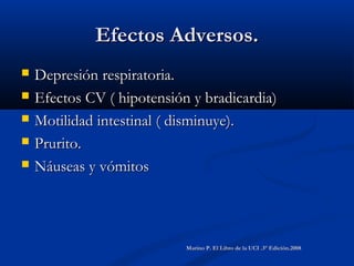 Efectos Adversos.Efectos Adversos.
 Depresión respiratoria.Depresión respiratoria.
 Efectos CV ( hipotensión y bradicardia)Efectos CV ( hipotensión y bradicardia)
 Motilidad intestinal ( disminuye).Motilidad intestinal ( disminuye).
 Prurito.Prurito.
 Náuseas y vómitosNáuseas y vómitos
Marino P. El Libro de la UCI .3° Edición.2008Marino P. El Libro de la UCI .3° Edición.2008
 