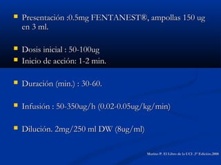  Presentación :0.5mg FENTANEST®, ampollas 150 ugPresentación :0.5mg FENTANEST®, ampollas 150 ug
en 3 ml.en 3 ml.
 Dosis inicial : 50-100ugDosis inicial : 50-100ug
 Inicio de acción: 1-2 min.Inicio de acción: 1-2 min.
 Duración (min.) : 30-60.Duración (min.) : 30-60.
 Infusión : 50-350ug/h (0.02-0.05ug/kg/min)Infusión : 50-350ug/h (0.02-0.05ug/kg/min)
 Dilución. 2mg/250 ml DW (8ug/ml)Dilución. 2mg/250 ml DW (8ug/ml)
Marino P. El Libro de la UCI .3° Edición.2008Marino P. El Libro de la UCI .3° Edición.2008
 