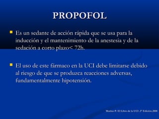 PROPOFOLPROPOFOL
 Es un sedante de acción rápida que se usa para laEs un sedante de acción rápida que se usa para la
inducción y el mantenimiento de la anestesia y de lainducción y el mantenimiento de la anestesia y de la
sedación a corto plazo< 72h.sedación a corto plazo< 72h.
 El uso de este fármaco en la UCI debe limitarse debidoEl uso de este fármaco en la UCI debe limitarse debido
al riesgo de que se produzca reacciones adversas,al riesgo de que se produzca reacciones adversas,
fundamentalmente hipotensión.fundamentalmente hipotensión.
Marino P. El Libro de la UCI .3° Edición.2008Marino P. El Libro de la UCI .3° Edición.2008
 