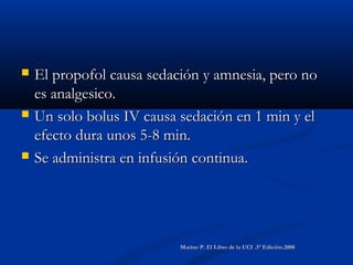  El propofol causa sedación y amnesia, pero noEl propofol causa sedación y amnesia, pero no
es analgesico.es analgesico.
 Un solo bolus IV causa sedación en 1 min y elUn solo bolus IV causa sedación en 1 min y el
efecto dura unos 5-8 min.efecto dura unos 5-8 min.
 Se administra en infusión continua.Se administra en infusión continua.
Marino P. El Libro de la UCI .3° Edición.2008Marino P. El Libro de la UCI .3° Edición.2008
 