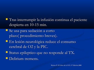  Tras interrumpir la infusión continua el pacienteTras interrumpir la infusión continua el paciente
despierta en 10-15 min.despierta en 10-15 min.
 Se usa para sedación a cortoSe usa para sedación a corto
plazo( procedimiento breves).plazo( procedimiento breves).
 En lesión neurológica reduce el consumoEn lesión neurológica reduce el consumo
cerebral de O2 y la PIC.cerebral de O2 y la PIC.
 Status epileptico que no responde al TX.Status epileptico que no responde al TX.
 Delirium tremens.Delirium tremens.
Marino P. El Libro de la UCI .3° Edición.2008Marino P. El Libro de la UCI .3° Edición.2008
 